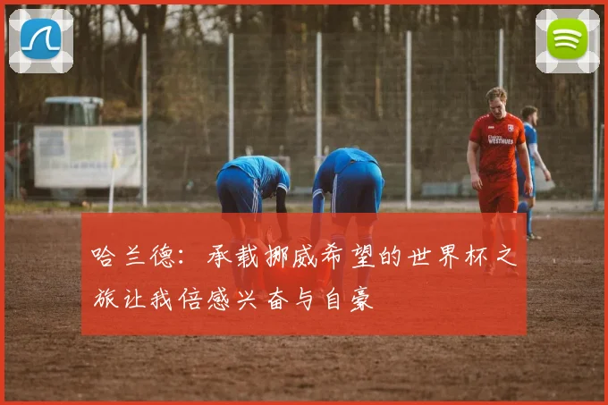 哈兰德：承载挪威希望的世界杯之旅让我倍感兴奋与自豪