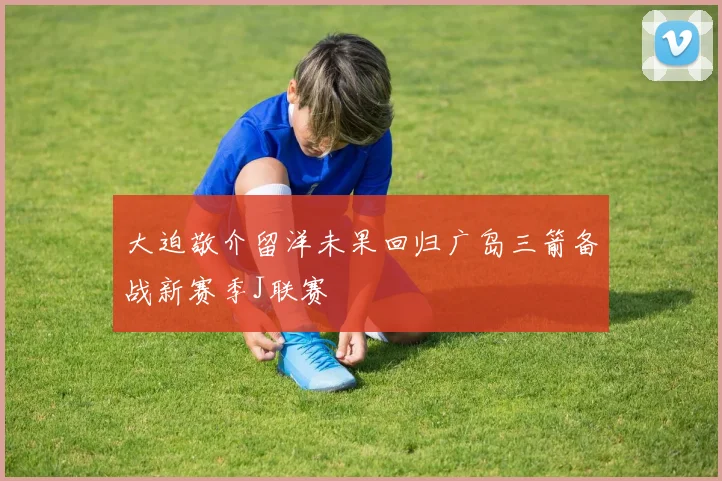 大迫敬介留洋未果回归广岛三箭备战新赛季J联赛