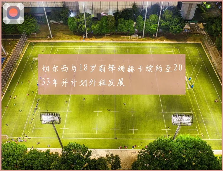 切尔西与18岁前锋姆赫卡续约至2033年并计划外租发展