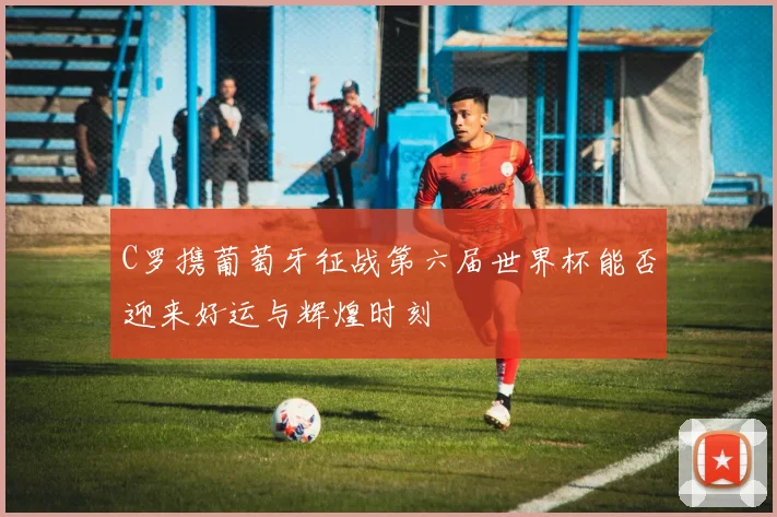 C罗携葡萄牙征战第六届世界杯能否迎来好运与辉煌时刻