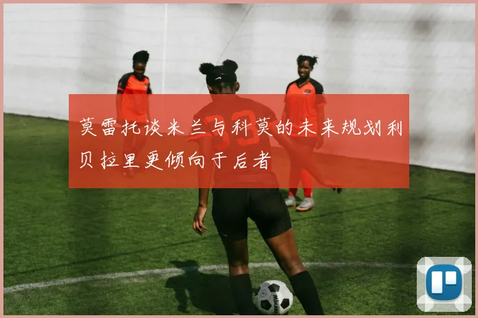 莫雷托谈米兰与科莫的未来规划利贝拉里更倾向于后者