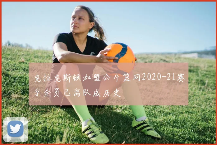 克拉克斯顿加盟公牛篮网2020-21赛季全员已离队成历史