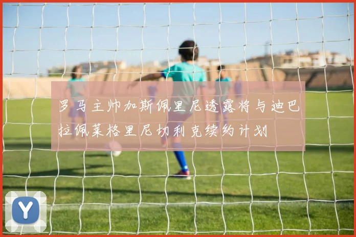罗马主帅加斯佩里尼透露将与迪巴拉佩莱格里尼切利克续约计划