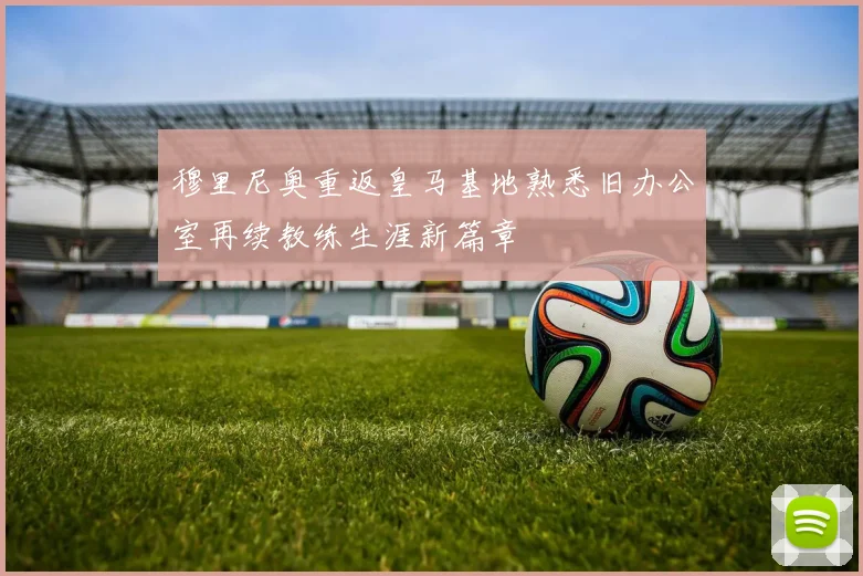 穆里尼奥重返皇马基地熟悉旧办公室再续教练生涯新篇章