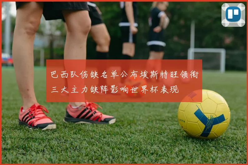 巴西队伤缺名单公布埃斯特旺领衔三大主力缺阵影响世界杯表现