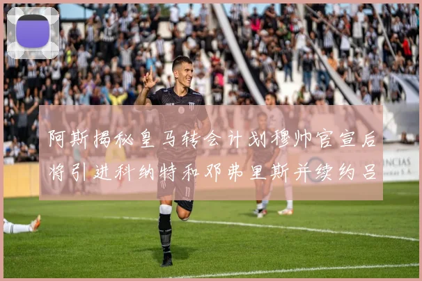 阿斯揭秘皇马转会计划穆帅官宣后将引进科纳特和邓弗里斯并续约吕迪格