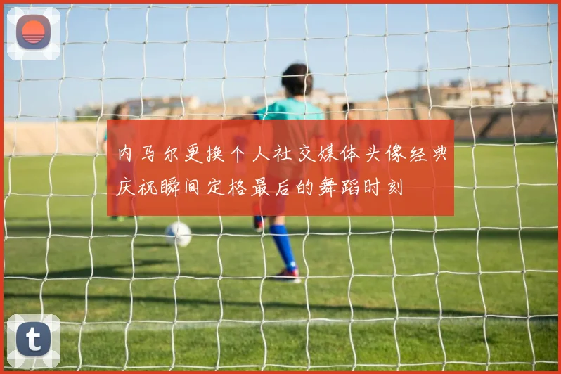 内马尔更换个人社交媒体头像经典庆祝瞬间定格最后的舞蹈时刻