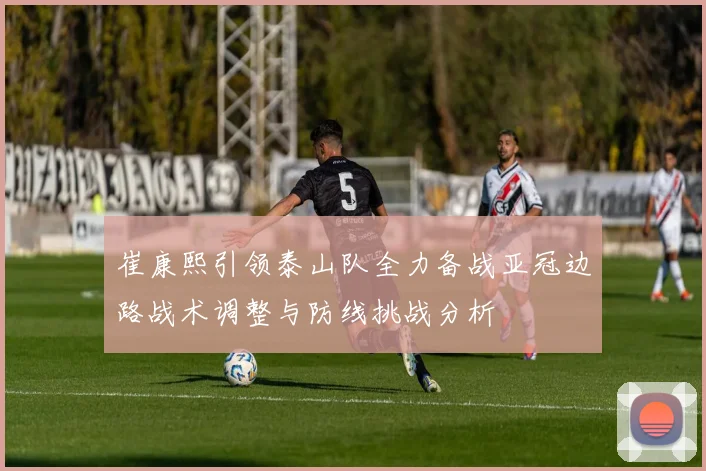 崔康熙引领泰山队全力备战亚冠边路战术调整与防线挑战分析