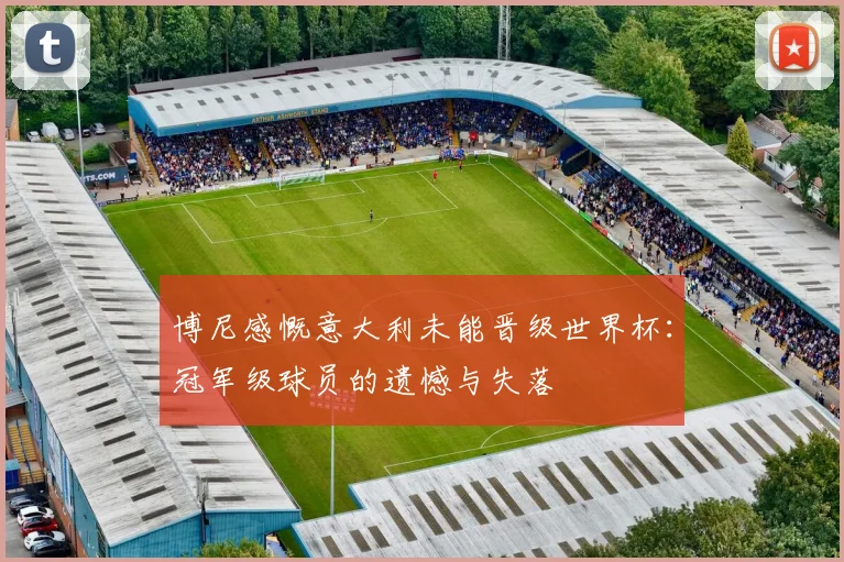 博尼感慨意大利未能晋级世界杯:冠军级球员的遗憾与失落