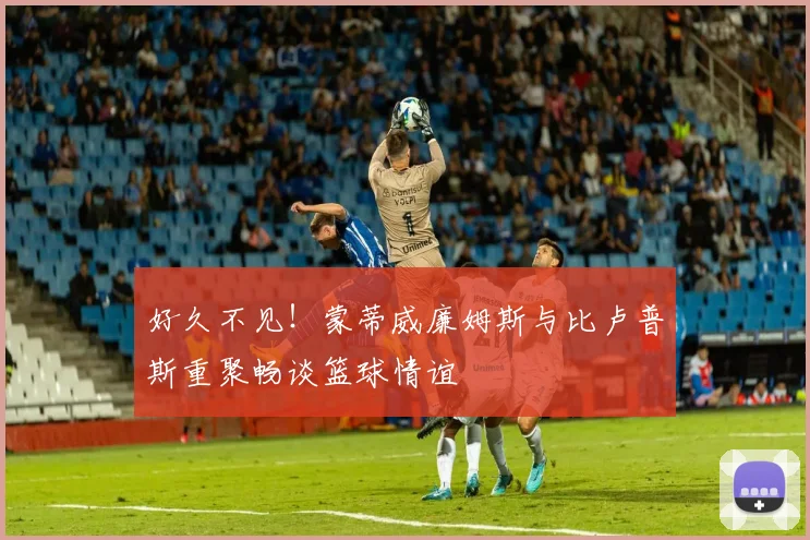 好久不见！蒙蒂威廉姆斯与比卢普斯重聚畅谈篮球情谊