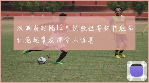 洪明甫时隔12年执教世界杯首胜黄仁范超常发挥令人惊喜