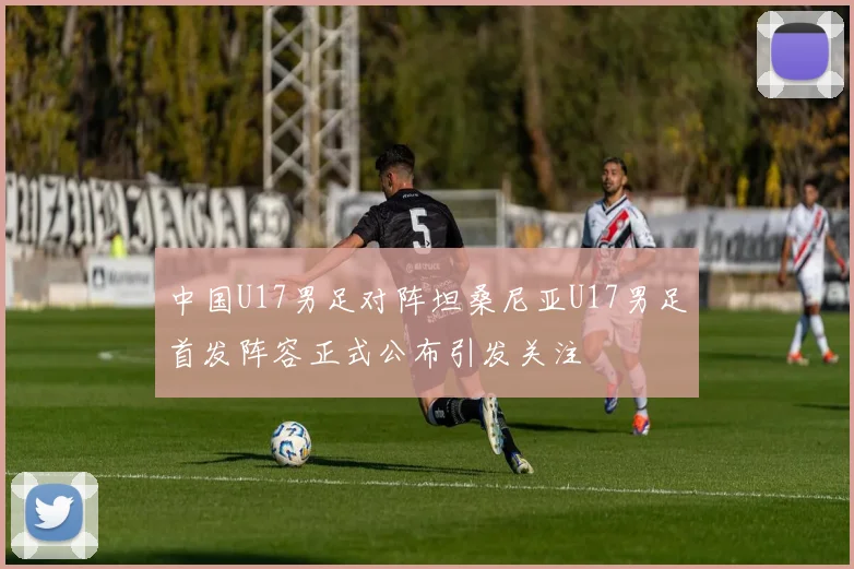 中国U17男足对阵坦桑尼亚U17男足首发阵容正式公布引发关注