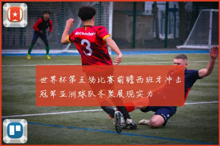 世界杯第五场比赛前瞻西班牙冲击冠军亚洲球队齐聚展现实力