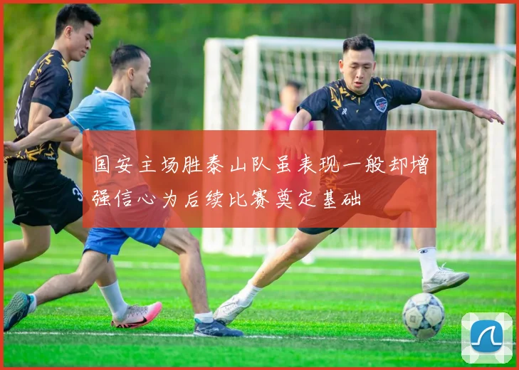 国安主场胜泰山队虽表现一般却增强信心为后续比赛奠定基础
