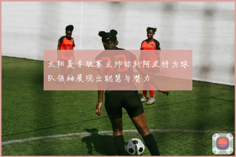 太阳夏季联赛主帅称科阿皮特为球队领袖展现出聪慧与潜力