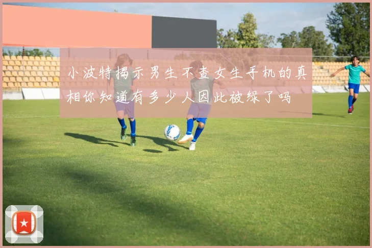 小波特揭示男生不查女生手机的真相你知道有多少人因此被绿了吗