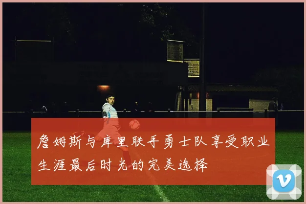 詹姆斯与库里联手勇士队享受职业生涯最后时光的完美选择